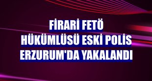 Firari FETÖ hükümlüsü eski polis Erzurum'da yakalandı