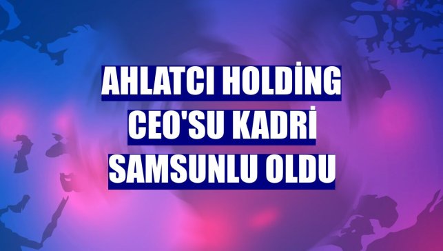 Ahlatcı Holding CEO'su Kadri Samsunlu oldu