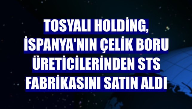 Tosyalı Holding, İspanya'nın çelik boru üreticilerinden STS fabrikasını satın aldı