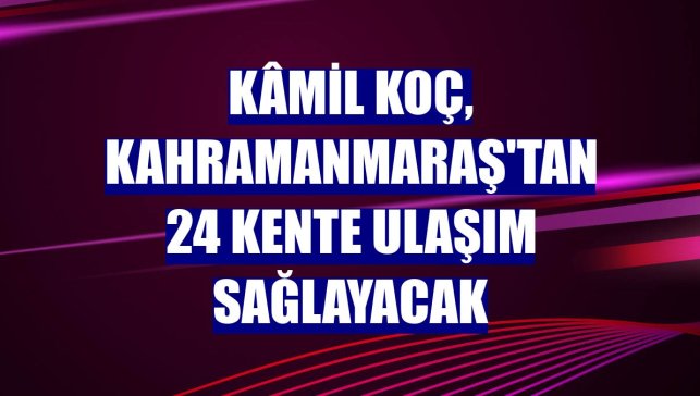Kâmil Koç, Kahramanmaraş'tan 24 kente ulaşım sağlayacak