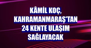 Kâmil Koç, Kahramanmaraş'tan 24 kente ulaşım sağlayacak
