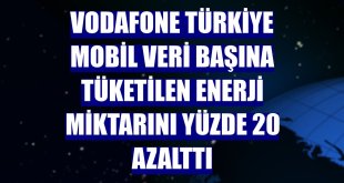 Vodafone Türkiye mobil veri başına tüketilen enerji miktarını yüzde 20 azalttı