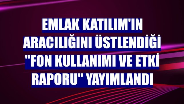 Emlak Katılım'ın aracılığını üstlendiği "Fon Kullanımı ve Etki Raporu" yayımlandı