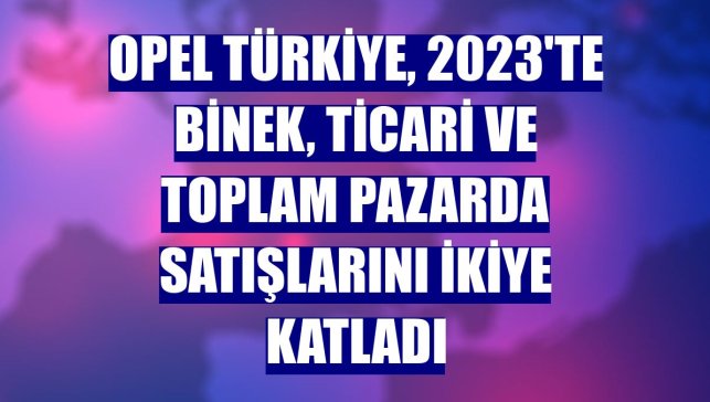 Opel Türkiye, 2023'te binek, ticari ve toplam pazarda satışlarını ikiye katladı