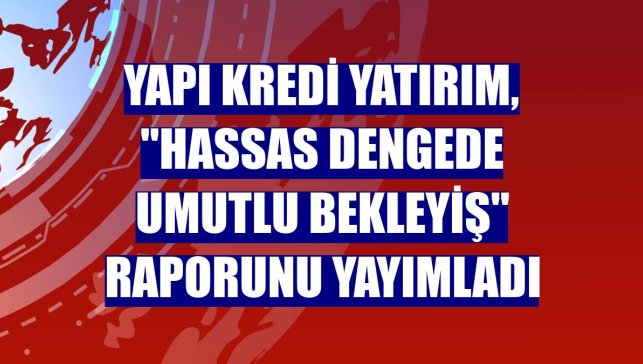 Yapı Kredi Yatırım, "Hassas Dengede Umutlu Bekleyiş" raporunu yayımladı