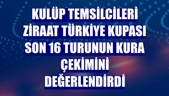 Kulüp temsilcileri Ziraat Türkiye Kupası son 16 turunun kura çekimini değerlendirdi