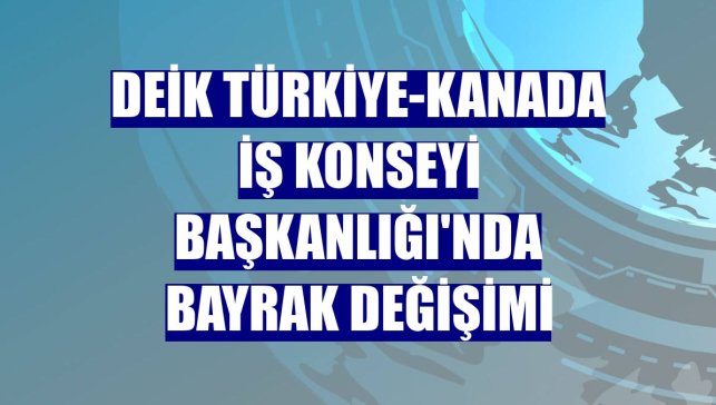 DEİK Türkiye-Kanada İş Konseyi Başkanlığı'nda bayrak değişimi