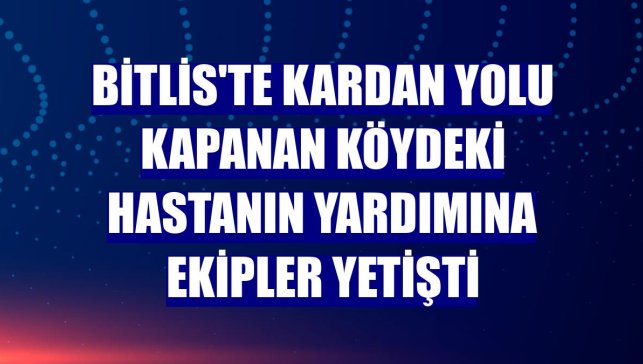 Bitlis'te kardan yolu kapanan köydeki hastanın yardımına ekipler yetişti