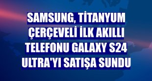 Samsung, titanyum çerçeveli ilk akıllı telefonu Galaxy S24 Ultra'yı satışa sundu