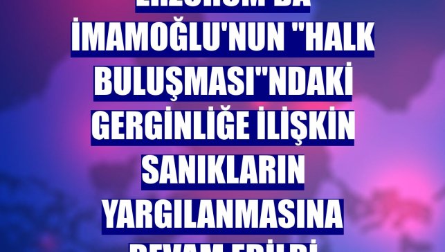 Erzurum'da İmamoğlu'nun "Halk Buluşması"ndaki gerginliğe ilişkin sanıkların yargılanmasına devam edildi