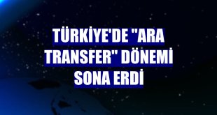 Türkiye'de 'ara transfer' dönemi sona erdi