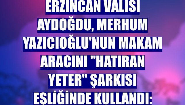 Erzincan Valisi Aydoğdu, merhum Yazıcıoğlu'nun makam aracını "Hatıran yeter" şarkısı eşliğinde kullandı: