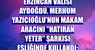 Erzincan Valisi Aydoğdu, merhum Yazıcıoğlu'nun makam aracını 'Hatıran yeter' şarkısı eşliğinde kullandı: