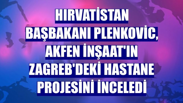 Hırvatistan Başbakanı Plenkovic, Akfen İnşaat'ın Zagreb'deki hastane projesini inceledi