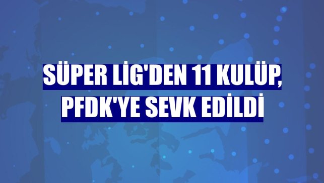 Süper Lig'den 11 kulüp, PFDK'ye sevk edildi