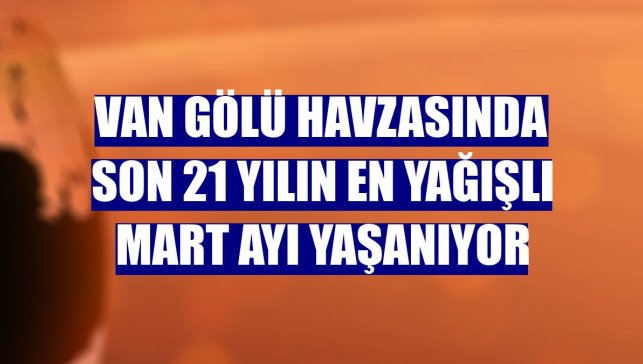 Van Gölü havzasında son 21 yılın en yağışlı mart ayı yaşanıyor