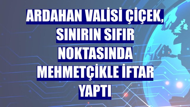 Ardahan Valisi Çiçek, sınırın sıfır noktasında Mehmetçikle iftar yaptı