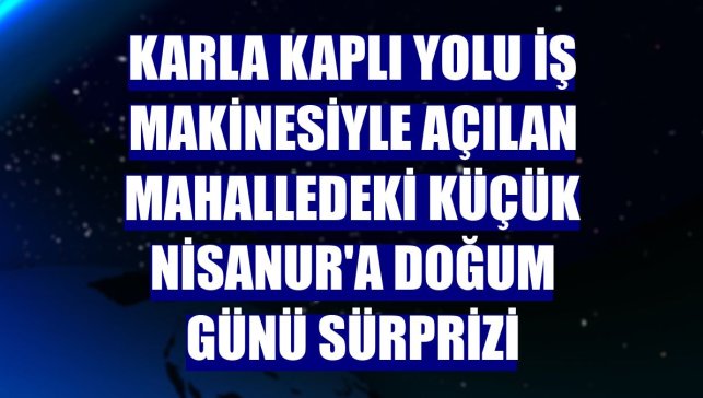 Karla kaplı yolu iş makinesiyle açılan mahalledeki küçük Nisanur'a doğum günü sürprizi