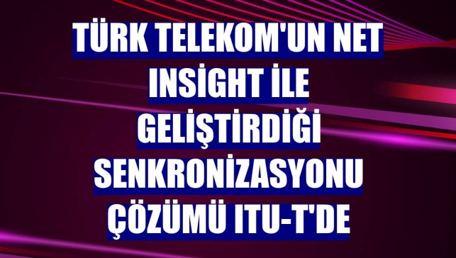 Türk Telekom'un Net Insight ile geliştirdiği senkronizasyonu çözümü ITU-T'de