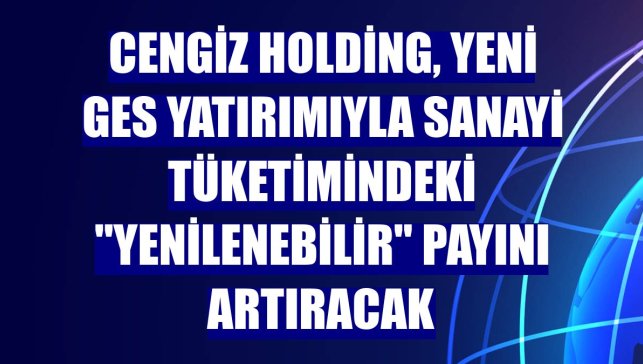 Cengiz Holding, yeni GES yatırımıyla sanayi tüketimindeki "yenilenebilir" payını artıracak