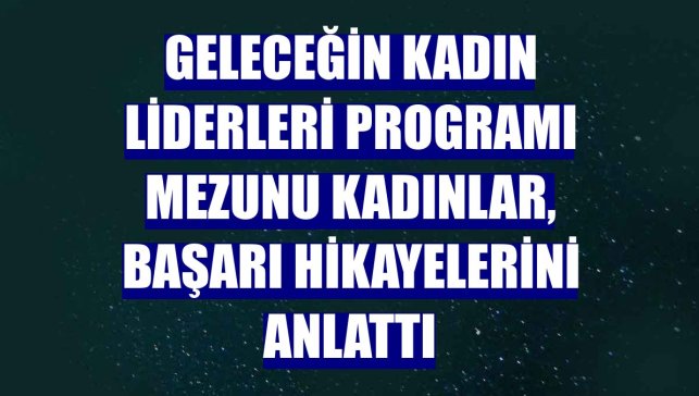 Geleceğin Kadın Liderleri programı mezunu kadınlar, başarı hikayelerini anlattı