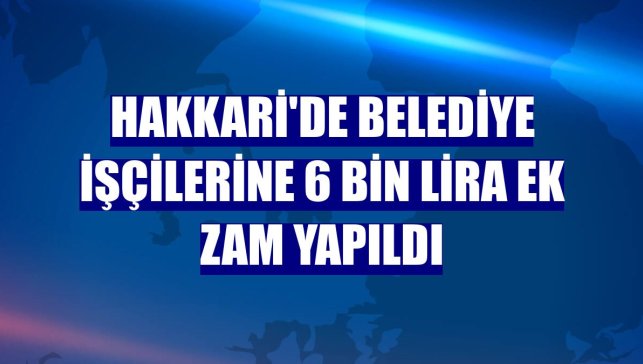 Hakkari'de belediye işçilerine 6 bin lira ek zam yapıldı
