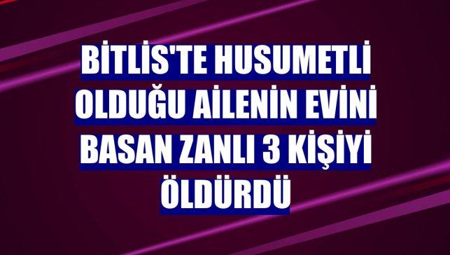 Bitlis'te husumetli olduğu ailenin evini basan zanlı 3 kişiyi öldürdü