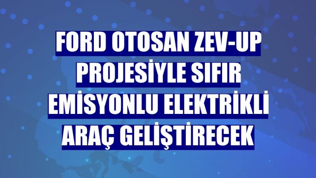Ford Otosan ZEV-UP projesiyle sıfır emisyonlu elektrikli araç geliştirecek