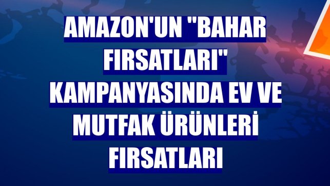 Amazon'un "Bahar Fırsatları" kampanyasında ev ve mutfak ürünleri fırsatları
