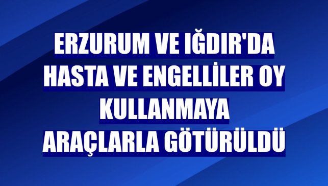 Erzurum ve Iğdır'da hasta ve engelliler oy kullanmaya araçlarla götürüldü