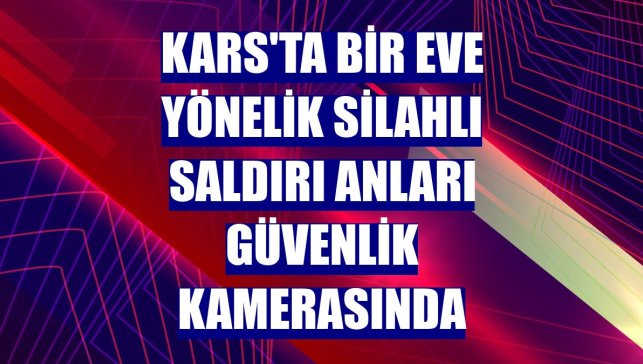 Kars'ta bir eve yönelik silahlı saldırı anları güvenlik kamerasında