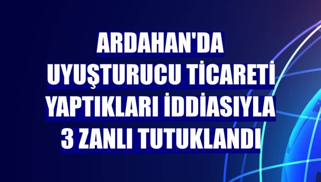 Ardahan'da uyuşturucu ticareti yaptıkları iddiasıyla 3 zanlı tutuklandı