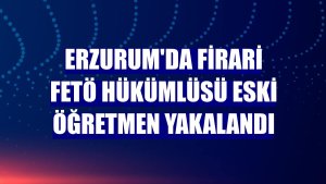 Erzurum'da firari FETÖ hükümlüsü eski öğretmen yakalandı