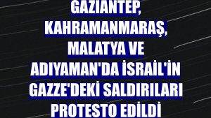 Gaziantep, Kahramanmaraş, Malatya ve Adıyaman'da İsrail'in Gazze'deki saldırıları protesto edildi
