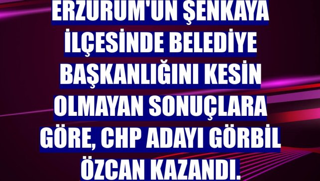 Erzurum'un Şenkaya ilçesinde belediye başkanlığını kesin olmayan sonuçlara göre, CHP adayı Görbil Özcan kazandı.