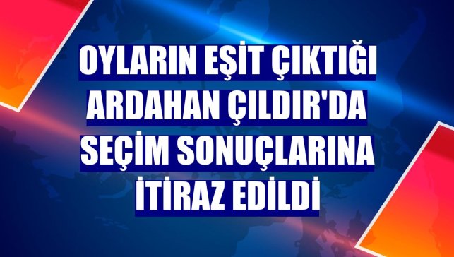 Oyların eşit çıktığı Ardahan Çıldır'da seçim sonuçlarına itiraz edildi