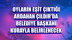 Oyların eşit çıktığı Ardahan Çıldır'da belediye başkanı kurayla belirlenecek