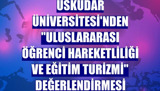 Üsküdar Üniversitesi'nden "Uluslararası öğrenci hareketliliği ve eğitim turizmi" değerlendirmesi