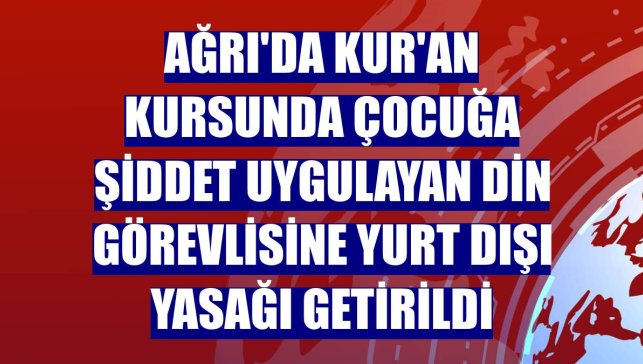 Ağrı'da Kur'an kursunda çocuğa şiddet uygulayan din görevlisine yurt dışı yasağı getirildi