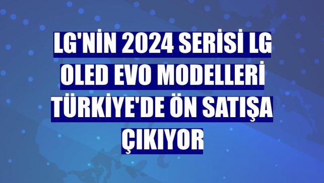 LG'nin 2024 serisi LG OLED evo modelleri Türkiye'de ön satışa çıkıyor