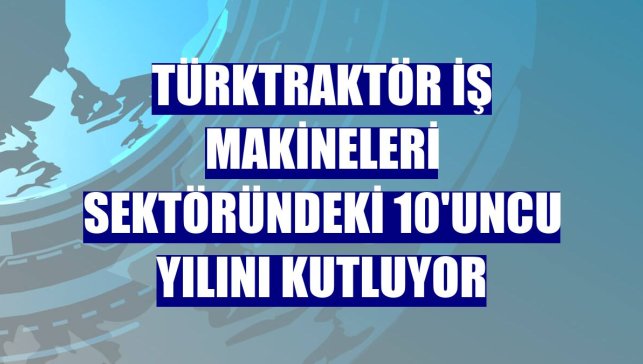 TürkTraktör iş makineleri sektöründeki 10'uncu yılını kutluyor