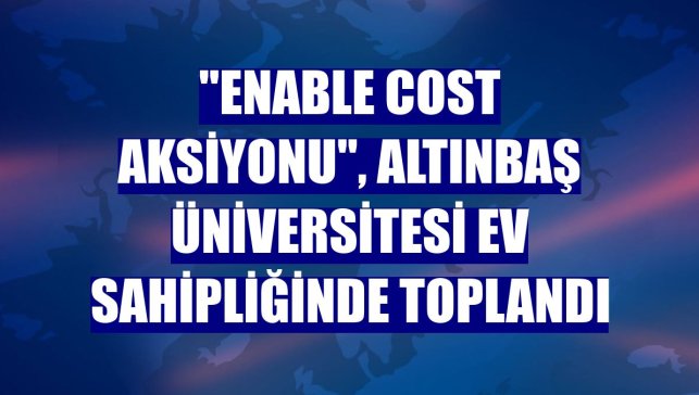 "Enable Cost Aksiyonu", Altınbaş Üniversitesi ev sahipliğinde toplandı