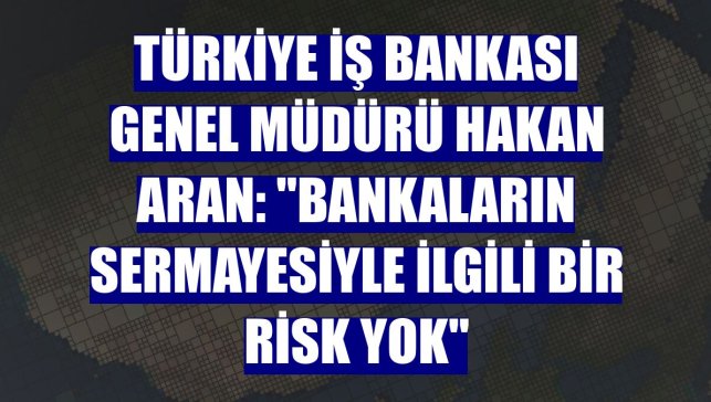 Türkiye İş Bankası Genel Müdürü Hakan Aran: "Bankaların sermayesiyle ilgili bir risk yok"