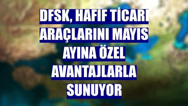 DFSK, hafif ticari araçlarını mayıs ayına özel avantajlarla sunuyor