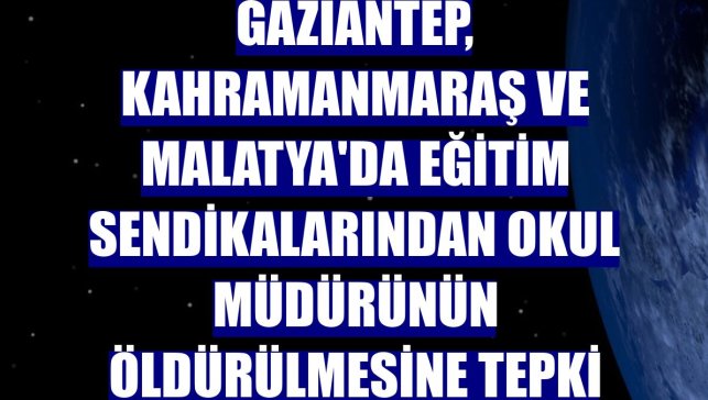 Gaziantep, Kahramanmaraş ve Malatya'da eğitim sendikalarından okul müdürünün öldürülmesine tepki