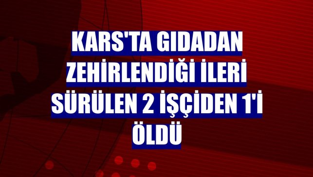 Kars'ta gıdadan zehirlendiği ileri sürülen 2 işçiden 1'i öldü