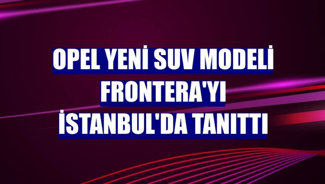 Opel Yeni SUV Modeli Frontera'yı İstanbul'da tanıttı