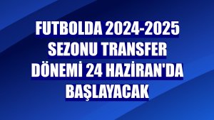 Futbolda 2024-2025 sezonu transfer dönemi 24 Haziran'da başlayacak