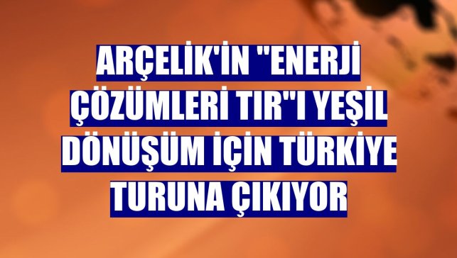 Arçelik'in "Enerji Çözümleri Tır"ı yeşil dönüşüm için Türkiye turuna çıkıyor