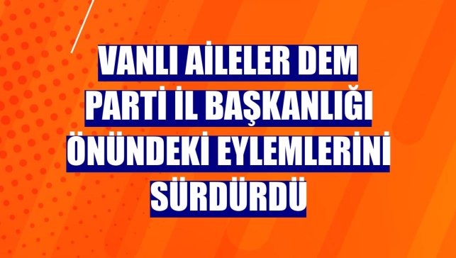 Vanlı aileler DEM Parti İl Başkanlığı önündeki eylemlerini sürdürdü